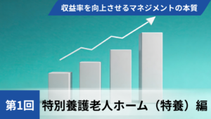 収益率を向上させるマネジメントの本質【第1回 特別養護老人ホーム（特養）編】