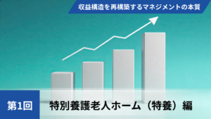 【全3回】高稼働赤字の罠を暴き、収益構造を再構築するマネジメントの本質【第1回特別養護老人ホーム（特養）編】